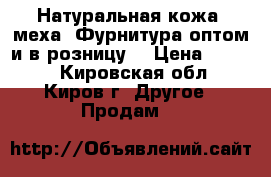 Натуральная кожа, меха. Фурнитура оптом и в розницу. › Цена ­ 1 000 - Кировская обл., Киров г. Другое » Продам   